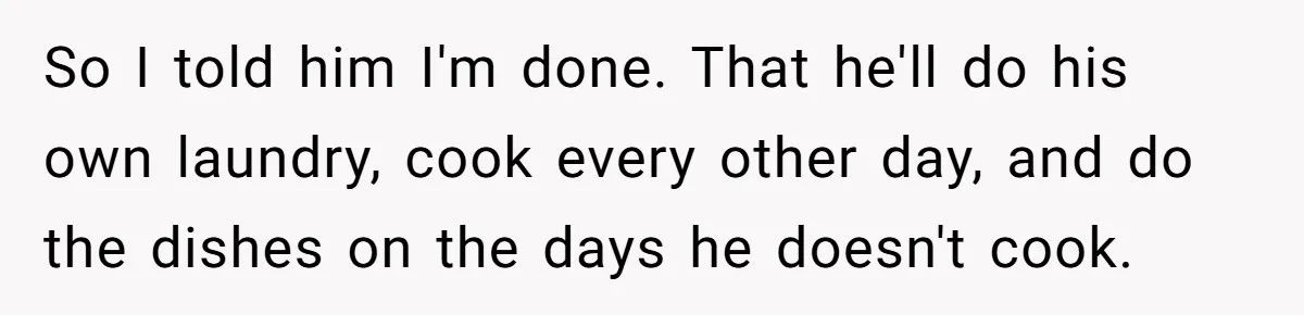 So I told him I'm done. That he'll do his own laundry, cook every other day, and do the dishes on the days he doesn't cook.