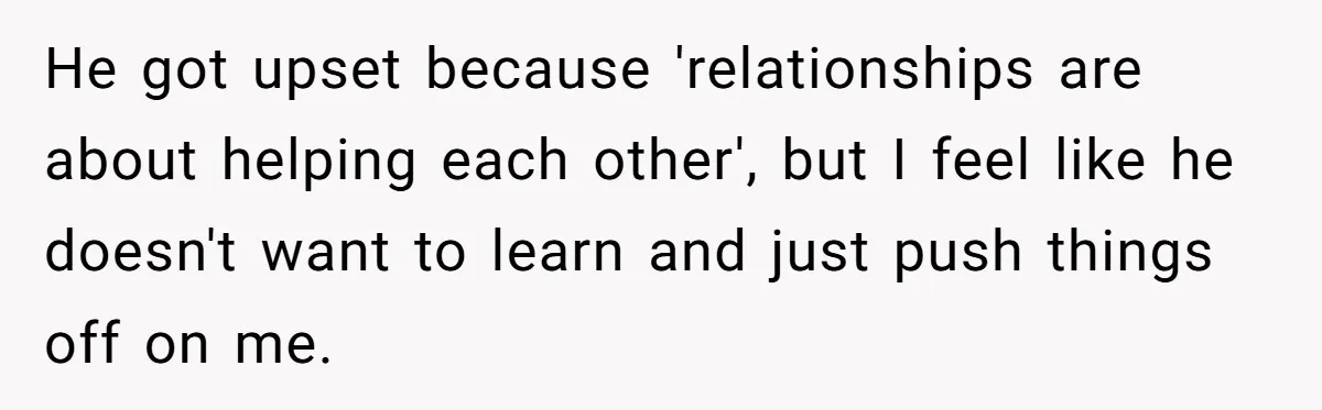 He got upset because 'relationships are about helping each other', but I feel like he doesn't want to learn and just push things off on me.