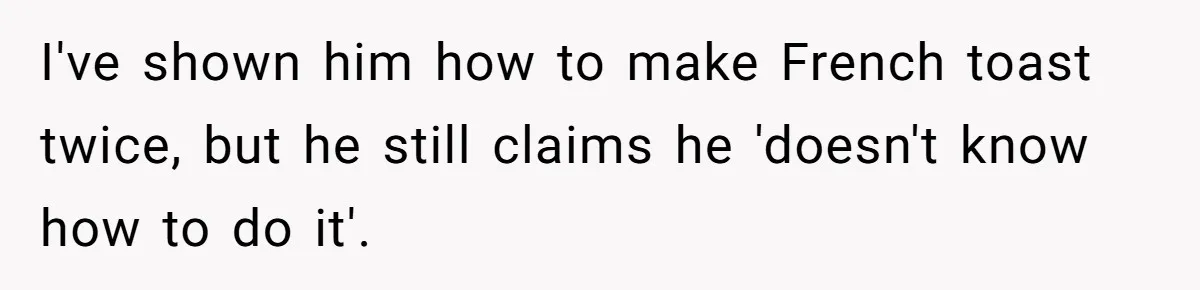 I've shown him how to make French toast twice, but he still claims he 'doesn't know how to do it'.