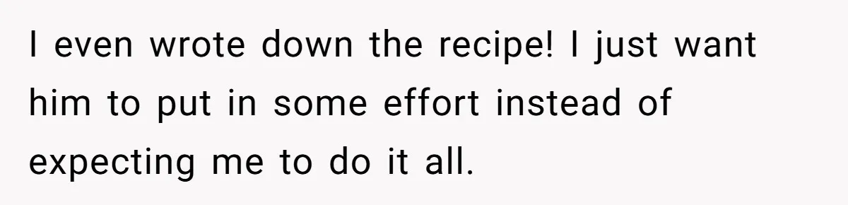 I even wrote down the recipe! I just want him to put in some effort instead of expecting me to do it all.
