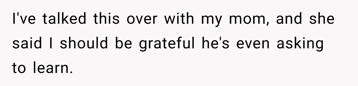 I've talked this over with my mom, and she said I should be grateful he's even asking to learn.
