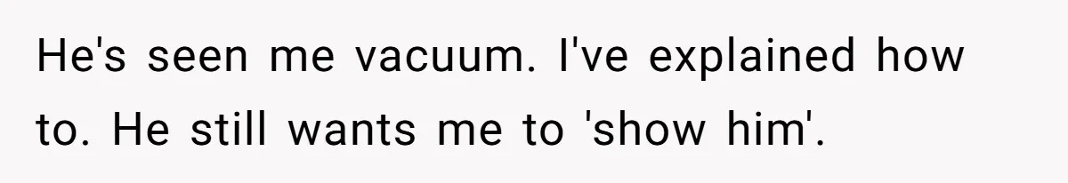 He's seen me vacuum. I've explained how to. He still wants me to 'show him'.