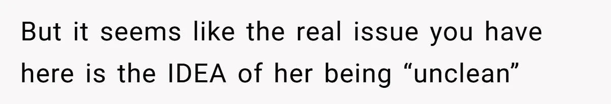 But it seems like the real issue you have here is the IDEA of her being “unclean”