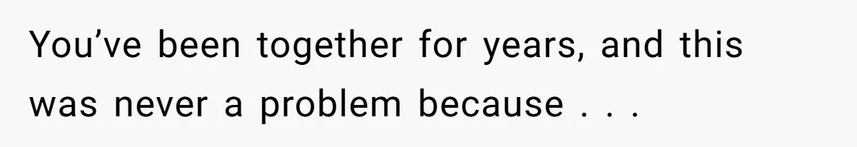 You’ve been together for years, and this was never a problem because . . .