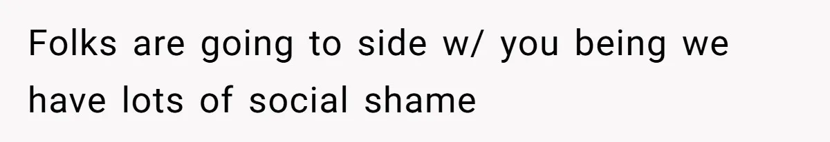 Folks are going to side w/ you being we have lots of social shame