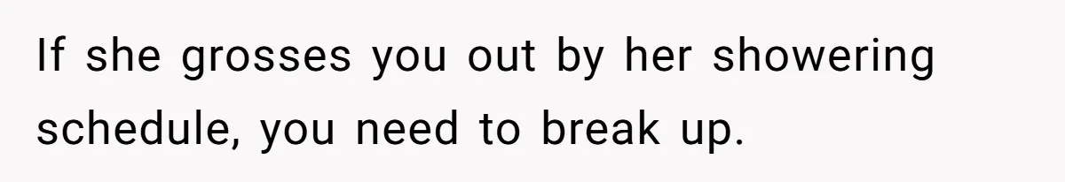If she grosses you out by her showering schedule, you need to break up.