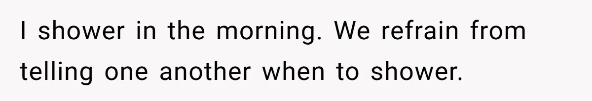 I shower in the morning. We refrain from telling one another when to shower.