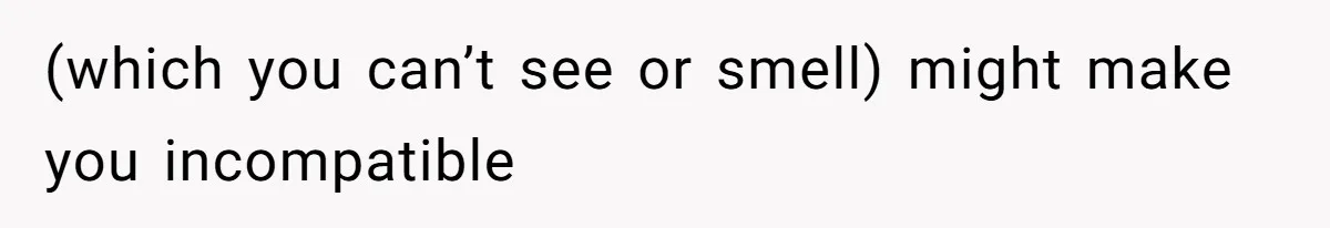(which you can’t see or smell) might make you incompatible