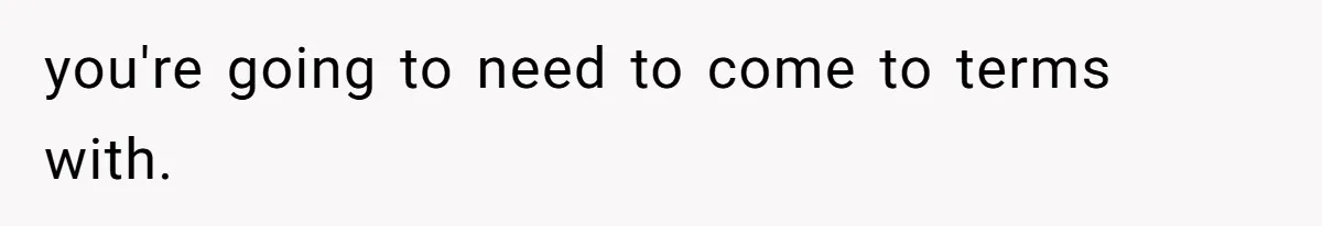 you're going to need to come to terms with.