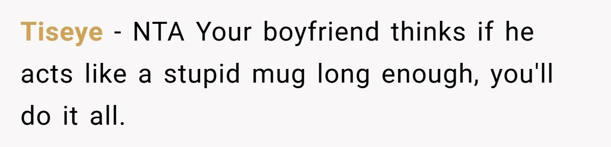Tiseye − NTA Your boyfriend thinks if he acts like a stupid mug long enough, you'll do it all.
