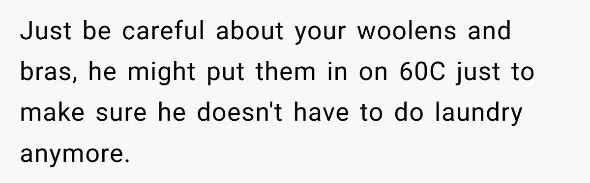 Just be careful about your woolens and bras, he might put them in on 60C just to make sure he doesn't have to do laundry anymore.