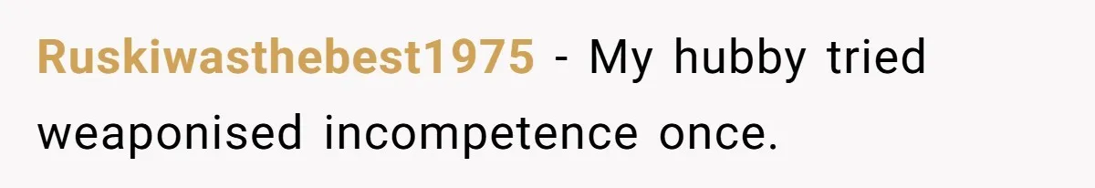 Ruskiwasthebest1975 − My hubby tried weaponised incompetence once.