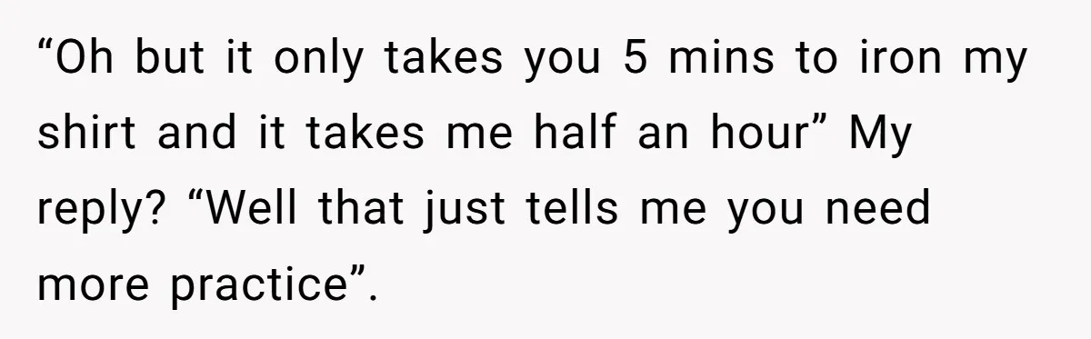 “Oh but it only takes you 5 mins to iron my shirt and it takes me half an hour” My reply? “Well that just tells me you need more practice”.