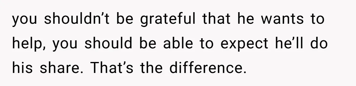 you shouldn’t be grateful that he wants to help, you should be able to expect he’ll do his share. That’s the difference.