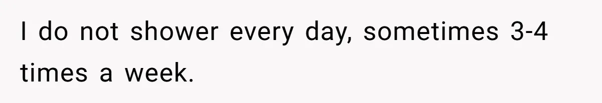 I do not shower every day, sometimes 3-4 times a week.