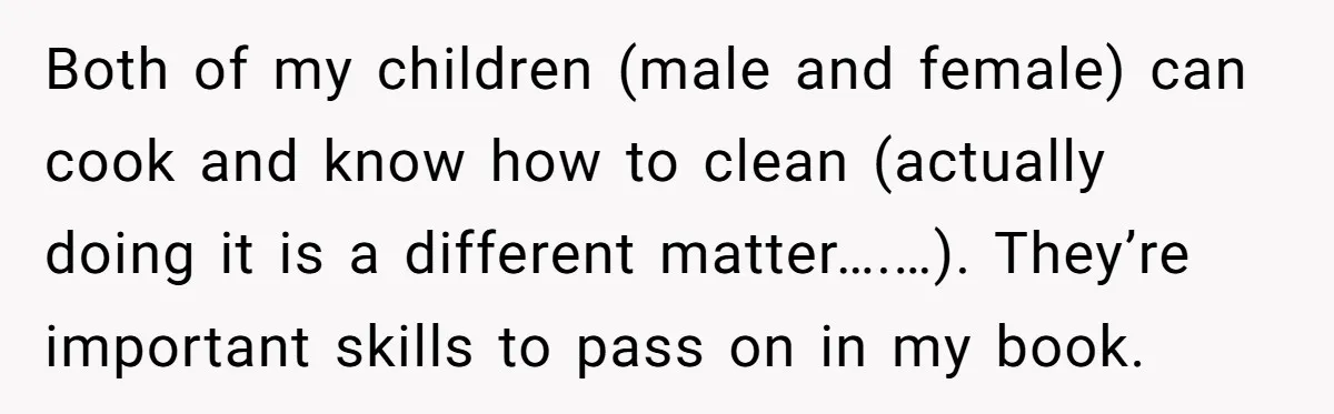 Both of my children (male and female) can cook and know how to clean (actually doing it is a different matter….…). They’re important skills to pass on in my book.