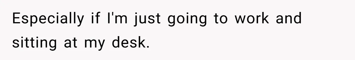 Especially if I'm just going to work and sitting at my desk.