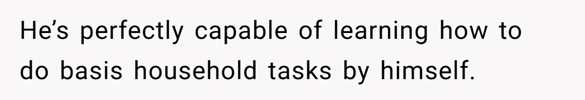 He’s perfectly capable of learning how to do basis household tasks by himself.