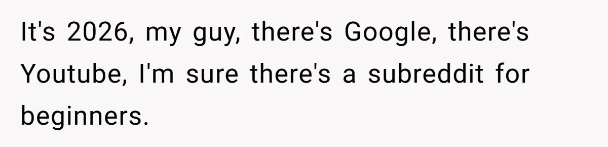 It's 2026, my guy, there's Google, there's Youtube, I'm sure there's a subreddit for beginners.