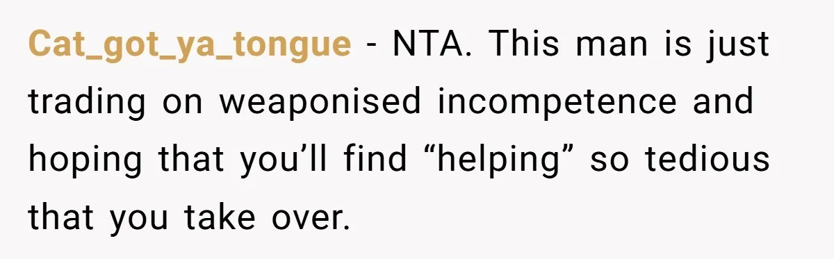 Cat_got_ya_tongue − NTA. This man is just trading on weaponised incompetence and hoping that you’ll find “helping” so tedious that you take over.