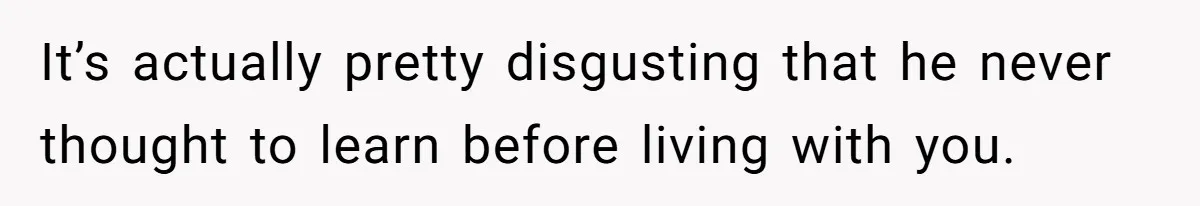 It’s actually pretty disgusting that he never thought to learn before living with you.