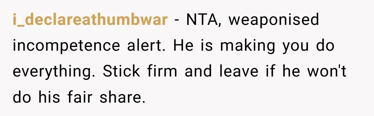 i_declareathumbwar − NTA, weaponised incompetence alert. He is making you do everything. Stick firm and leave if he won't do his fair share.