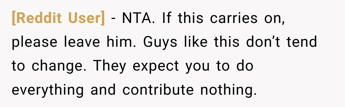 [Reddit User] − NTA. If this carries on, please leave him. Guys like this don’t tend to change. They expect you to do everything and contribute nothing.