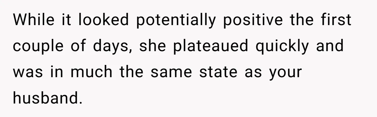 While it looked potentially positive the first couple of days, she plateaued quickly and was in much the same state as your husband.