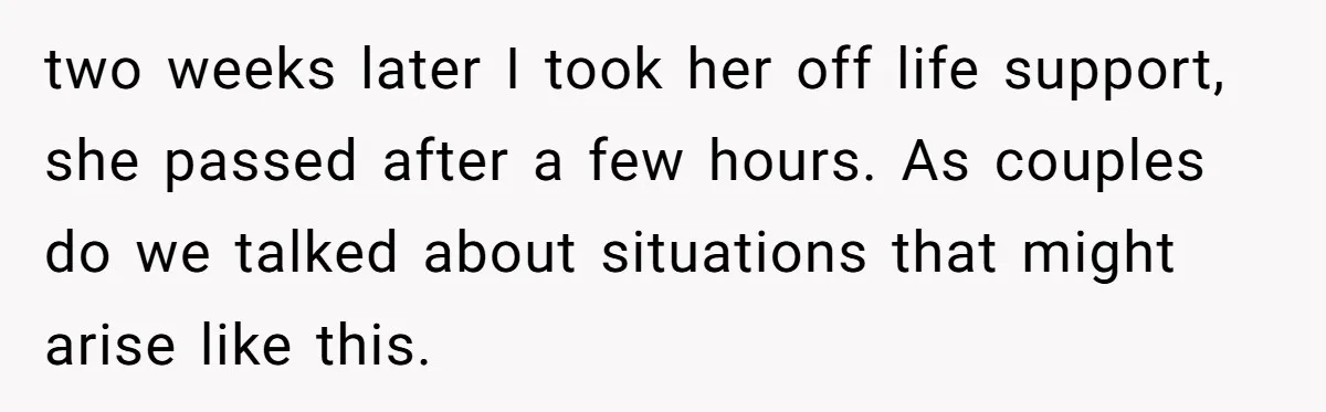 two weeks later I took her off life support, she passed after a few hours. As couples do we talked about situations that might arise like this.