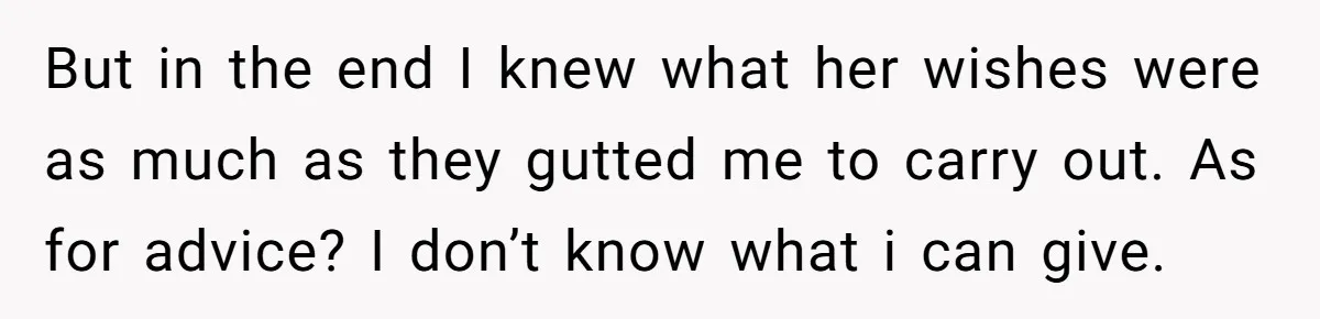 But in the end I knew what her wishes were as much as they gutted me to carry out. As for advice? I don’t know what i can give.