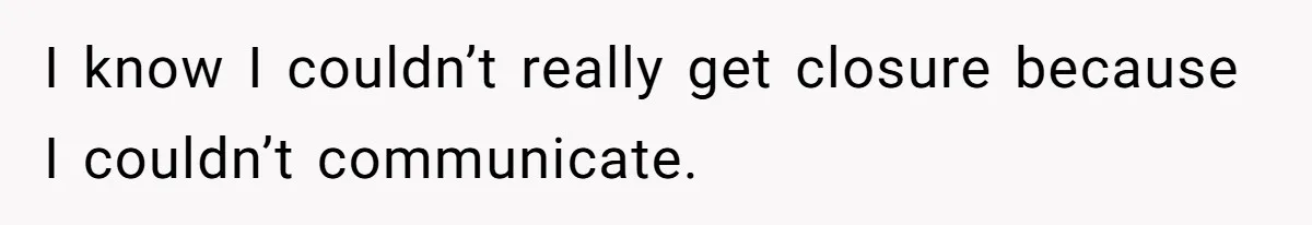 I know I couldn’t really get closure because I couldn’t communicate.