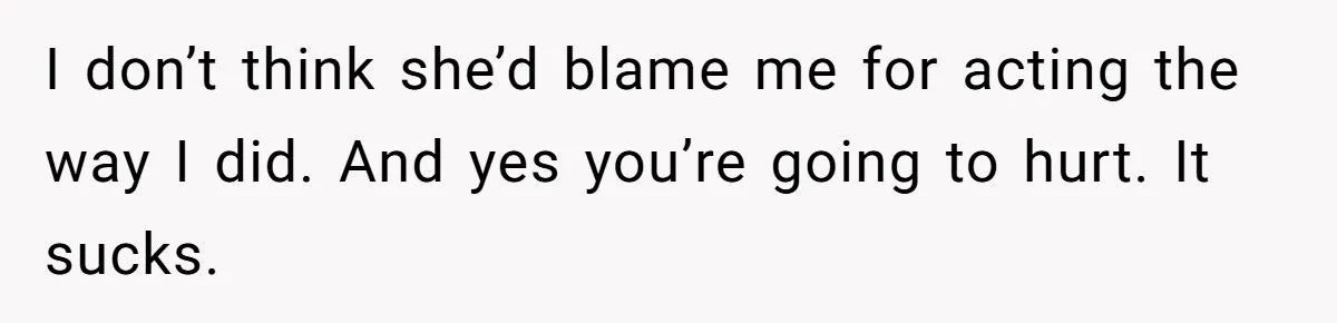 I don’t think she’d blame me for acting the way I did. And yes you’re going to hurt. It sucks.