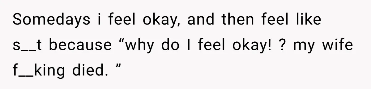 Somedays i feel okay, and then feel like s__t because “why do I feel okay! ? my wife f__king died. ”