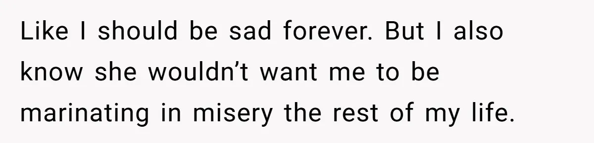 Like I should be sad forever. But I also know she wouldn’t want me to be marinating in misery the rest of my life.