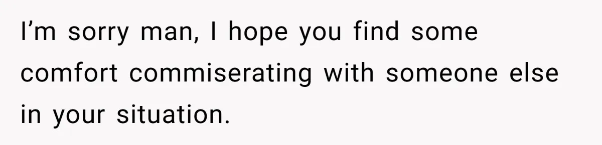 I’m sorry man, I hope you find some comfort commiserating with someone else in your situation.