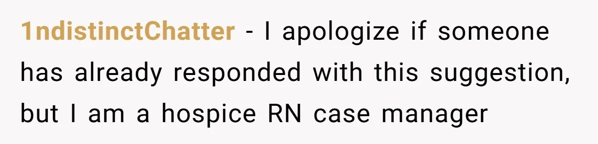 1ndistinctChatter − I apologize if someone has already responded with this suggestion, but I am a hospice RN case manager