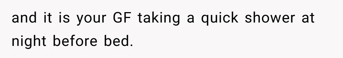 and it is your GF taking a quick shower at night before bed.