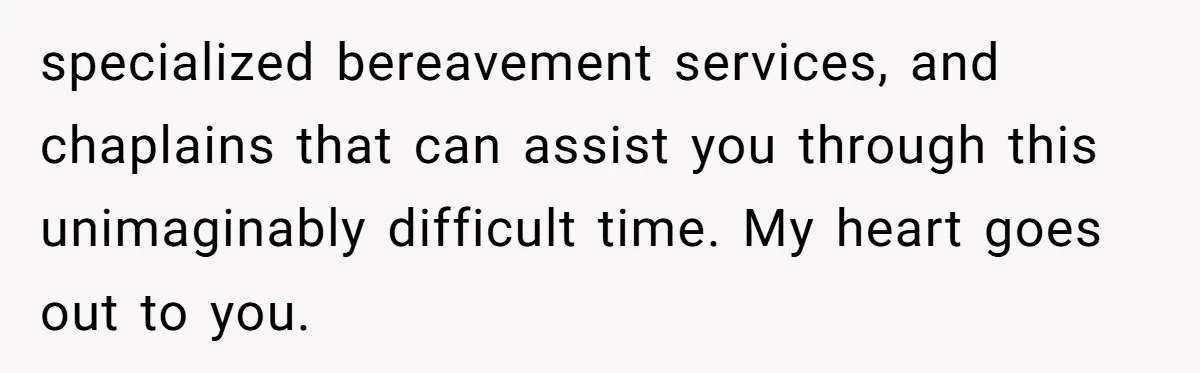 specialized bereavement services, and chaplains that can assist you through this unimaginably difficult time. My heart goes out to you.