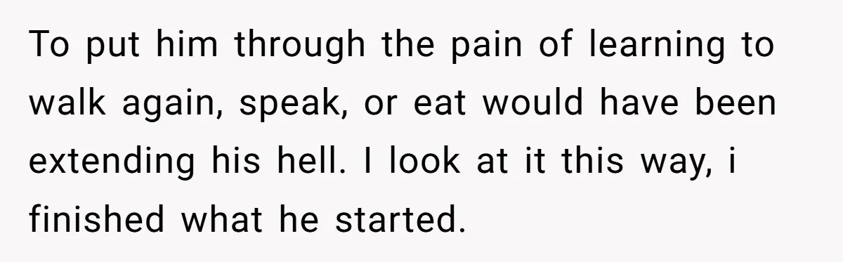 To put him through the pain of learning to walk again, speak, or eat would have been extending his hell. I look at it this way, i finished what he...