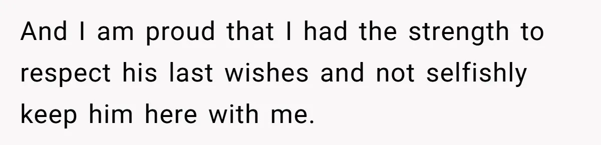And I am proud that I had the strength to respect his last wishes and not selfishly keep him here with me.