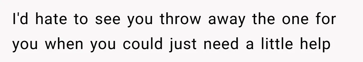 I'd hate to see you throw away the one for you when you could just need a little help