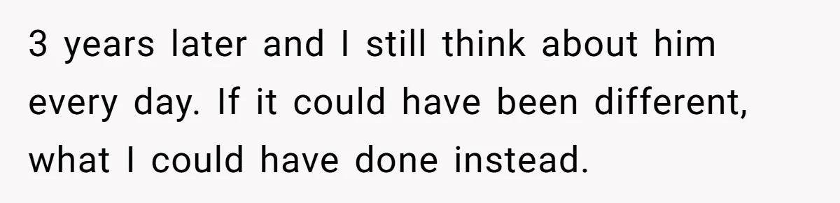 3 years later and I still think about him every day. If it could have been different, what I could have done instead.