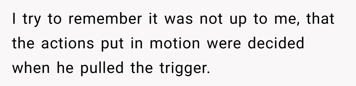 I try to remember it was not up to me, that the actions put in motion were decided when he pulled the trigger.