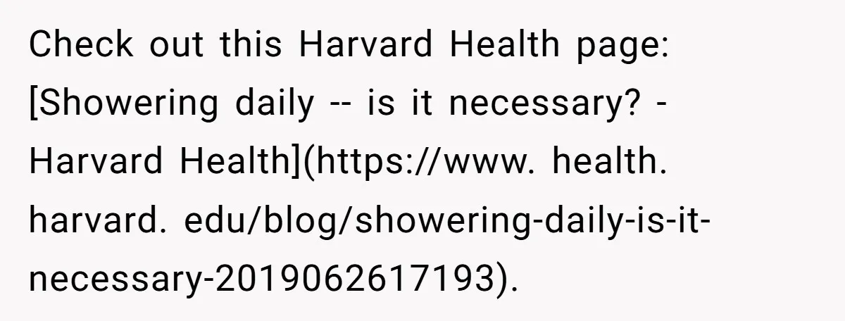 Check out this Harvard Health page: [Showering daily -- is it necessary? - Harvard Health](https://www. health. harvard. edu/blog/showering-daily-is-it-necessary-2019062617193).