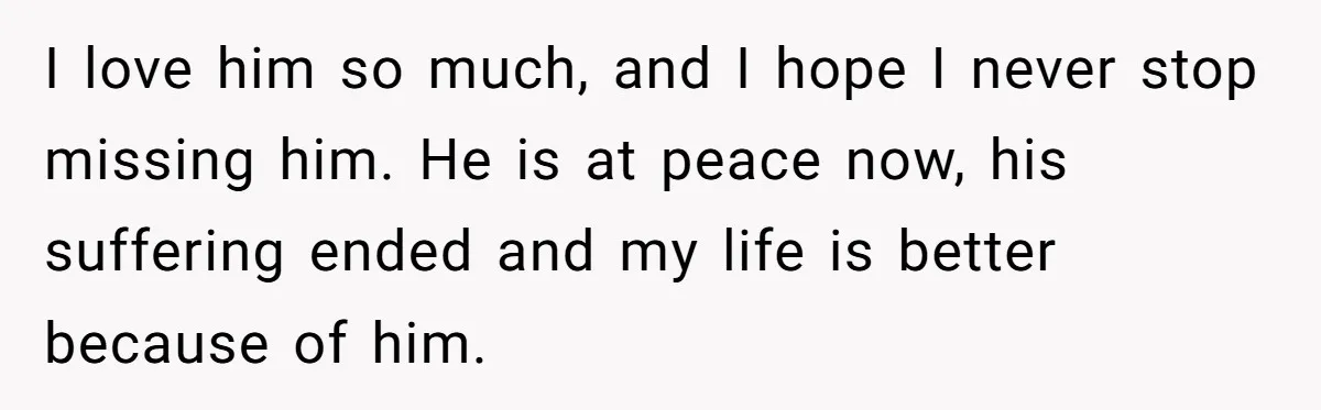 I love him so much, and I hope I never stop missing him. He is at peace now, his suffering ended and my life is better because of him.