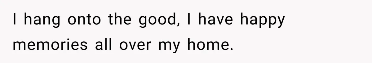 I hang onto the good, I have happy memories all over my home.