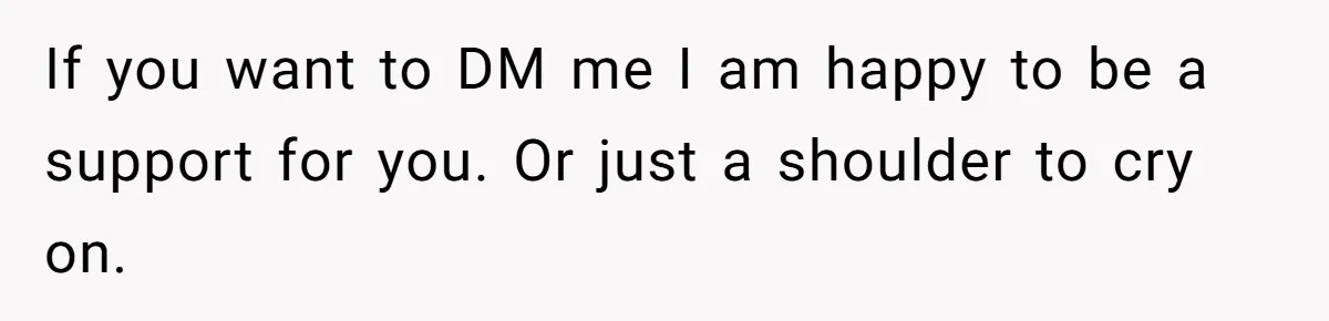 If you want to DM me I am happy to be a support for you. Or just a shoulder to cry on.