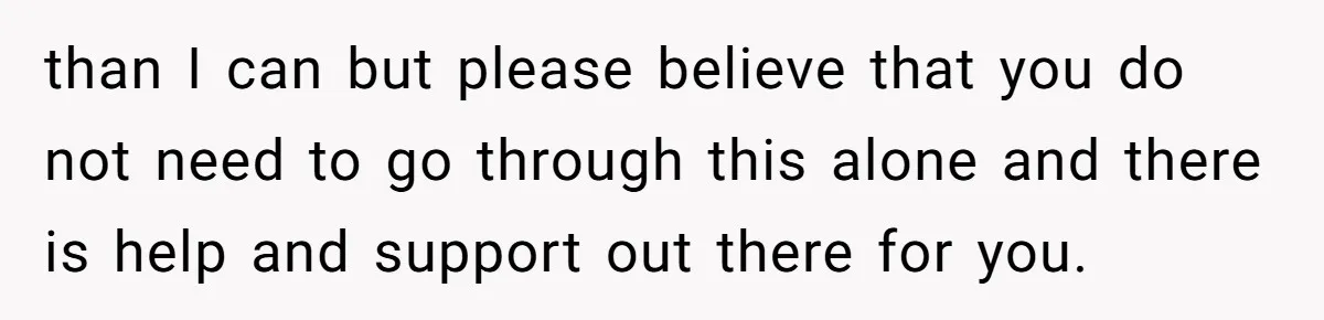 than I can but please believe that you do not need to go through this alone and there is help and support out there for you.