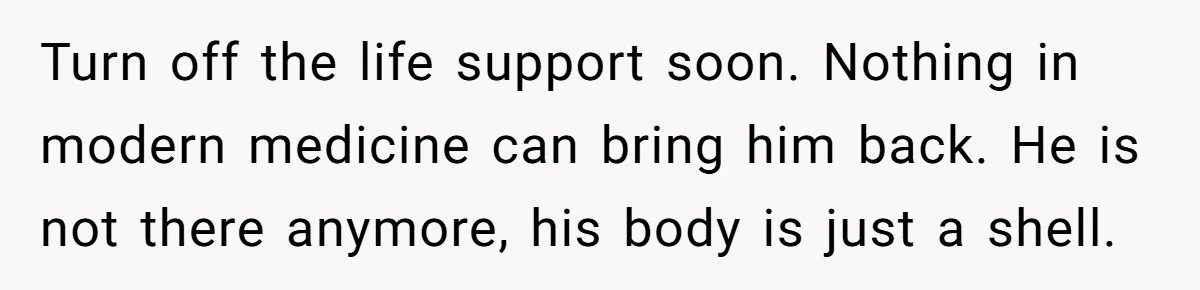 Turn off the life support soon. Nothing in modern medicine can bring him back. He is not there anymore, his body is just a shell.