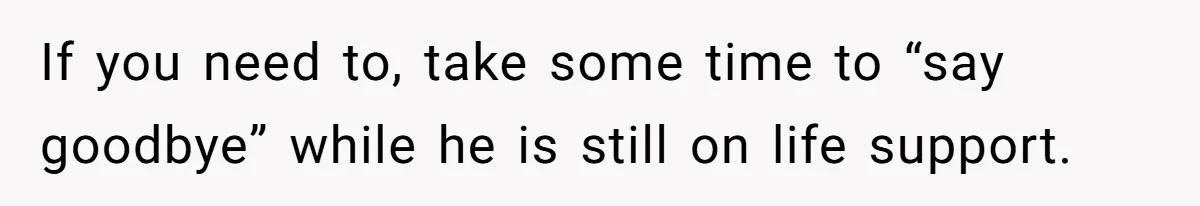 If you need to, take some time to “say goodbye” while he is still on life support.
